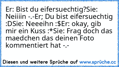 Er: Bist du eifersuechtig?
Sie: Neiiiin -.-
Er; Du bist eifersuechtig :D
Sie: Neeeihn :$
Er: okay, gib mir ein Kuss :*
Sie: Frag doch das maedchen das deinen Foto kommentiert hat -.-