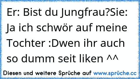 Er: Bist du Jungfrau?
Sie: Ja ich schwör auf meine Tochter :D
wen ihr auch so dumm seit liken ^^