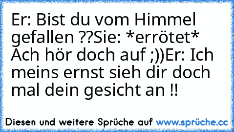 Er: Bist du vom Himmel gefallen ??
Sie: *errötet* Ach hör doch auf ;))
Er: Ich meins ernst sieh dir doch mal dein gesicht an !!