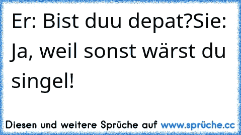 Er: Bist duu depat?
Sie: Ja, weil sonst wärst du singel!