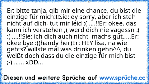 Er: bitte tanja, gib mir eine chance, du bist die einzige für mich!!!
Sie: ey sorry, aber ich steh nicht auf dich, tut mir leid :( ....!!
Er: okee, das kann ich verstehen ;( werd dich nie vagessn :( :( ....!!
Sie: ich dich auch nicht, machs gut.....
Er: okee bye :(
(handy her)
Er: HEY lisa, na wie gehts? willste mal was drinken gehn^^, du weißt doch dass du die einzige für mich bist ;-) ...... ...