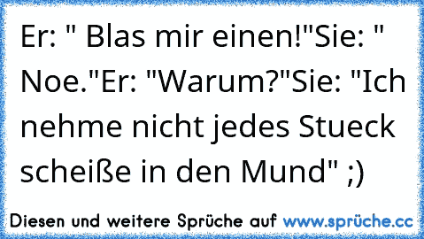 Er: " Blas mir einen!"
Sie: " Noe."
Er: "Warum?"
Sie: "Ich nehme nicht jedes Stueck scheiße in den Mund" ;)