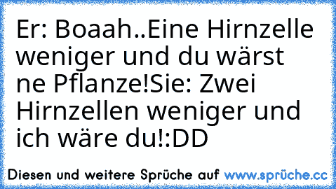 Er: Boaah..Eine Hirnzelle weniger und du wärst ne Pflanze!
Sie: Zwei Hirnzellen weniger und ich wäre du!
:DD