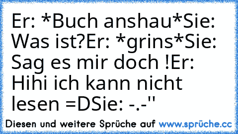 Er: *Buch anshau*
Sie: Was ist?
Er: *grins*
Sie: Sag es mir doch !
Er: Hihi ich kann nicht lesen =D
Sie: -.-''