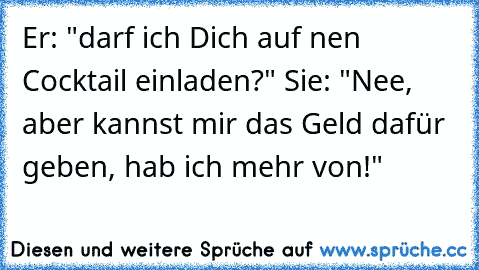 Er: "darf ich Dich auf nen Cocktail einladen?" Sie: "Nee, aber kannst mir das Geld dafür geben, hab ich mehr von!"