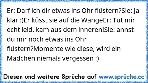 Er: Darf ich dir etwas ins Ohr flüstern?
Sie: Ja klar :)
Er küsst sie auf die Wange
Er: Tut mir echt leid, kam aus dem inneren!
Sie: annst du mir noch etwas ins Ohr flüstern?
Momente wie diese, wird ein Mädchen niemals vergessen :) ♥