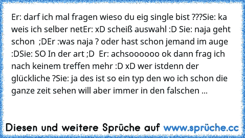 Er: darf ich mal fragen wieso du eig single bist ???
Sie: ka weis ich selber net
Er: xD scheiß auswahl :D ♥
Sie: naja geht schon ♥ ;D
Er :was naja ? oder hast schon jemand im auge :D
Sie: SO In der art ;D  ♥
Er: achsoooooo ok dann frag ich nach keinem treffen mehr :D xD wer istdenn der glückliche ?
Sie: ja des ist so ein typ den wo ich schon die ganze zeit sehen will aber immer in den falschen ...