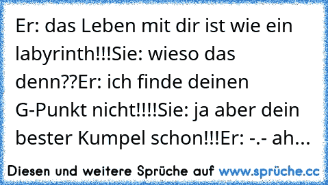 Er: das Leben mit dir ist wie ein labyrinth!!!
Sie: wieso das denn??
Er: ich finde deinen G-Punkt nicht!!!!
Sie: ja aber dein bester Kumpel schon!!!
Er: -.- ah...