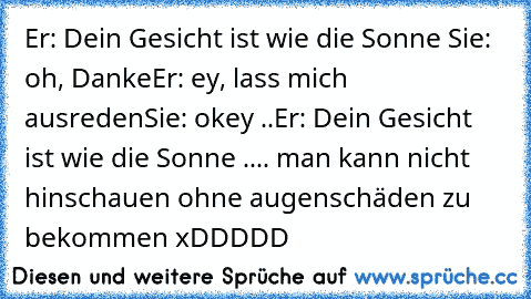 Er: Dein Gesicht ist wie die Sonne 
Sie: oh, Danke
Er: ey, lass mich ausreden
Sie: okey ..
Er: Dein Gesicht ist wie die Sonne .... man kann nicht hinschauen ohne augenschäden zu bekommen xDDDDD