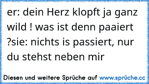 er: dein Herz klopft ja ganz wild ! was ist denn paaiert ?
sie: nichts is passiert, nur du stehst neben mir 