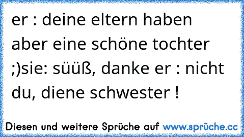 er : deine eltern haben aber eine schöne tochter ;)
sie: süüß, danke ♥
er : nicht du, diene schwester !