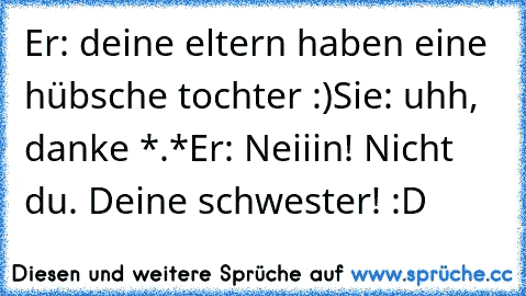 Er: deine eltern haben eine hübsche tochter :)
Sie: uhh, danke *.*
Er: Neiiin! Nicht du. Deine schwester! 
:D