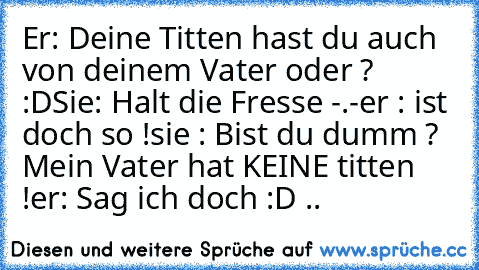 Er: Deine Titten hast du auch von deinem Vater oder ? :D
Sie: Halt die Fresse -.-
er : ist doch so !
sie : Bist du dumm ? Mein Vater hat KEINE titten !
er: Sag ich doch :D ..