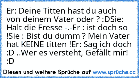 Er: Deine Titten hast du auch von deinem Vater oder ? :D
Sie: Halt die Fresse -.-
Er : ist doch so !
Sie : Bist du dumm ? Mein Vater hat KEINE﻿ titten !
Er: Sag ich doch :D ..
Wer es versteht, Gefällt mir! :D