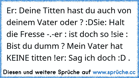 Er: Deine Titten hast du auch von deinem Vater oder ? :D
Sie: Halt die Fresse -.-
er : ist doch so !
sie : Bist du dumm ? Mein Vater hat KEINE titten !
er: Sag ich doch :D .