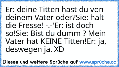 Er: deine Titten hast du von deinem Vater oder?
Sie: halt die Fresse! -.-'
Er: ist doch so!
Sie: Bist du dumm ? Mein Vater hat KEINE Titten!
Er: ja, deswegen ja. XD