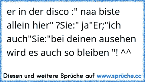 er in der disco :" naa biste allein hier" ?
Sie:" ja"
Er;"ich auch"
Sie:"bei deinen ausehen wird es auch so bleiben "! ^^