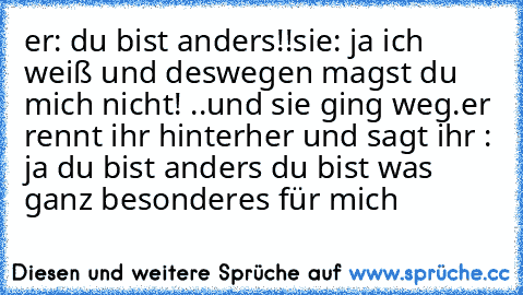 er: du bist anders!!
sie: ja ich weiß und deswegen magst du mich nicht! ..und sie ging weg.
er rennt ihr hinterher und sagt ihr : ja du bist anders du bist was ganz besonderes für mich♥