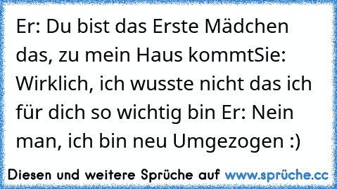 Er: Du bist das Erste Mädchen das, zu mein Haus kommt
Sie: Wirklich, ich wusste nicht das ich für dich so wichtig bin 
Er: Nein man, ich bin neu Umgezogen :)