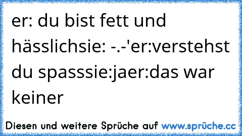 er: du bist fett und hässlich
sie: -.-'
er:verstehst du spass
sie:ja
er:das war keiner