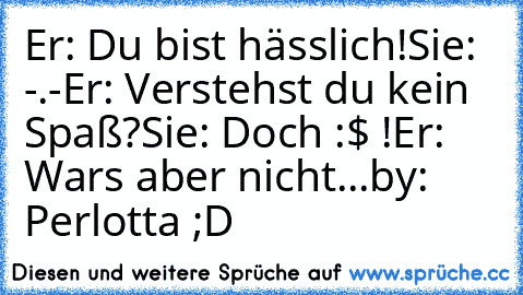 Er: Du bist hässlich!
Sie: -.-
Er: Verstehst du kein Spaß?
Sie: Doch :$ !
Er: Wars aber nicht...
by: Perlotta ;D