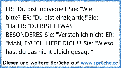 ER: "Du bist individuell"
Sie: "Wie bitte?"
ER: "Du bist einzigartig!"
Sie: "Hä"
ER: "DU BIST ETWAS BESONDERES"
Sie: "Versteh ich nicht"
ER: "MAN, EY! ICH LIEBE DICH!!!"
Sie: "Wieso hast du das nicht gleich gesagt ♥"
♥