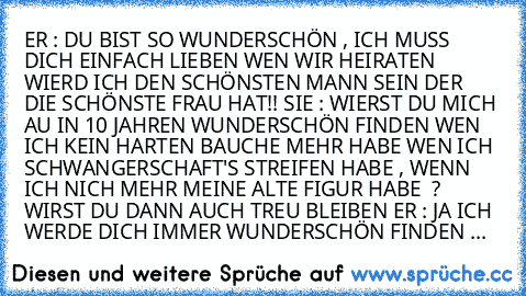 ER : DU BIST SO WUNDERSCHÖN , ICH MUSS DICH EINFACH LIEBEN WEN WIR HEIRATEN WIERD ICH DEN SCHÖNSTEN MANN SEIN DER DIE SCHÖNSTE FRAU HAT!! SIE : WIERST DU MICH AU IN 10 JAHREN WUNDERSCHÖN FINDEN WEN ICH KEIN HARTEN BAUCHE MEHR HABE WEN ICH SCHWANGERSCHAFT'S STREIFEN HABE , WENN ICH NICH MEHR MEINE ALTE FIGUR HABE  ? WIRST DU DANN AUCH TREU BLEIBEN ER : JA ICH WERDE DICH IMMER WUNDERSCHÖN FINDEN & D...