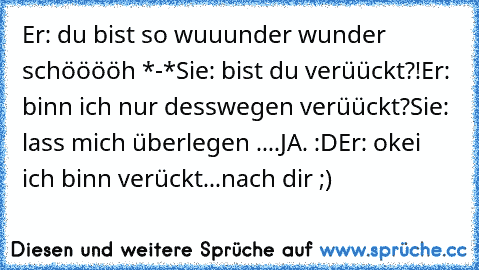 Er: du bist so wuuunder wunder schööööh *-*
Sie: bist du verüückt?!
Er: binn ich nur desswegen verüückt?
Sie: lass mich überlegen ....
JA. :D
Er: okei ich binn verückt...
nach dir ;) ♥