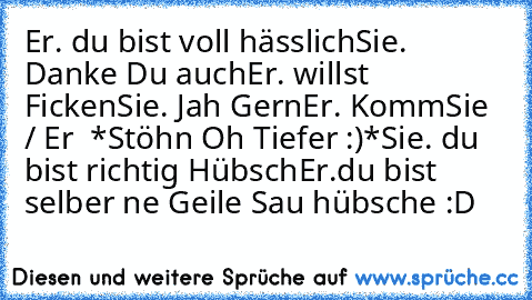 Er. du bist voll hässlich
Sie. Danke Du auch
Er. willst Ficken
Sie. Jah Gern
Er. Komm
Sie / Er  *Stöhn Oh Tiefer :)*
Sie. du bist richtig Hübsch
Er.du bist selber ne Geile Sau hübsche :D