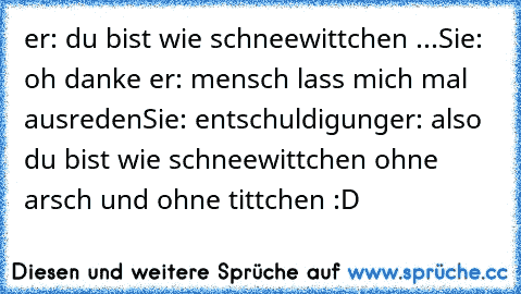 er: du bist wie schneewittchen ...
Sie: oh danke ♥
er: mensch lass mich mal ausreden
Sie: entschuldigung
er: also du bist wie schneewittchen ohne arsch und ohne tittchen :D