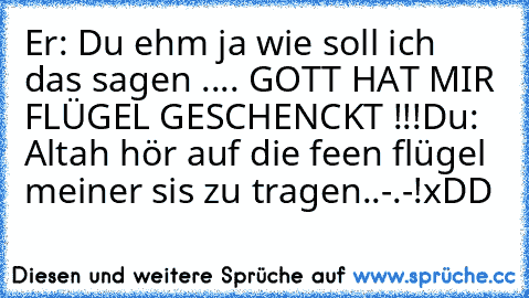 Er: Du ehm ja wie soll ich das sagen .... GOTT HAT MIR FLÜGEL GESCHENCKT !!!
Du: Altah hör auf die feen flügel meiner sis zu tragen..-.-!
xDD