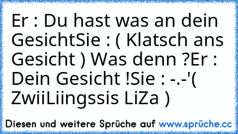 Er : Du hast was an dein Gesicht
Sie : ( Klatsch ans Gesicht ) Was denn ?
Er : Dein Gesicht !
Sie : -.-'
( ZwiiLiingssis LiZa )