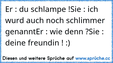 Er : du schlampe !
Sie : ich wurd auch noch schlimmer genannt
Er : wie denn ?
Sie : deine freundin ! :)