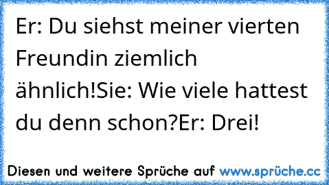 Er: Du siehst meiner vierten Freundin ziemlich ähnlich!
Sie: Wie viele hattest du denn schon?
Er: Drei!