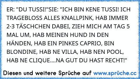 ER: "DU TUSSI!"
SIE: "ICH BIN KENE TUSSI! ICH TRAGEBLOSS ALLES KNALLPINK, HAB IMMER 2-3 TÄSCHCHEN DABEI, ZIEH MICH AM TAG 5 MAL UM, HAB MEINEN HUND IN DEN HÄNDEN, HAB EIN PINKES CAPRIO, BIN BLONDINE, HAB NE VILLA, HAB NEN POOL, HAB NE CLIQUE....NA GUT DU HAST RECHT!"