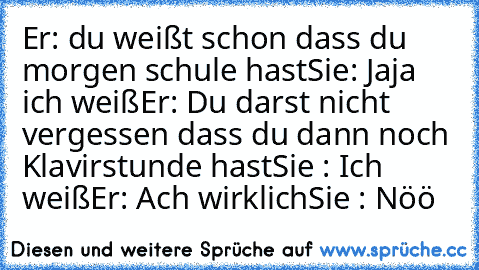 Er: du weißt schon dass du morgen schule hast
Sie: Jaja ich weiß
Er: Du darst nicht vergessen dass du dann noch Klavirstunde hast
Sie : Ich weiß
Er: Ach wirklich
Sie : Nöö