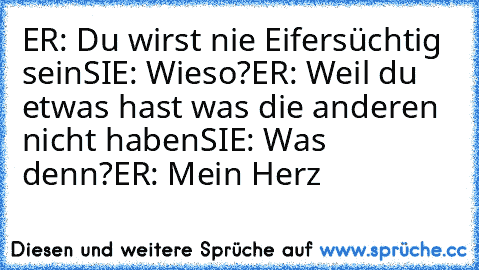 ER: Du wirst nie Eifersüchtig sein
SIE: Wieso?
ER: Weil du etwas hast was die anderen nicht haben
SIE: Was denn?
ER: Mein Herz ♥