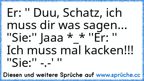 Er: '' Duu, Schatz, ich muss dir was sagen... ♥ ''
Sie:'' Jaaa *_* ''
Er: '' Ich muss mal kacken!!! ''
Sie:'' -.-' ''