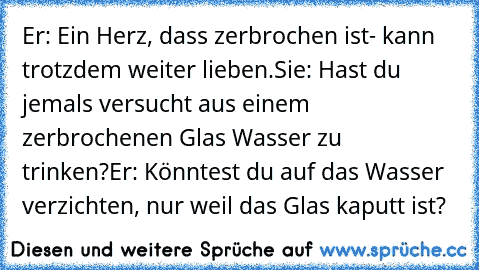 Er: Ein Herz, dass zerbrochen ist- kann trotzdem weiter lieben.
Sie: Hast du jemals versucht aus einem zerbrochenen Glas Wasser zu trinken?
Er: Könntest du auf das Wasser verzichten, nur weil das Glas kaputt ist?