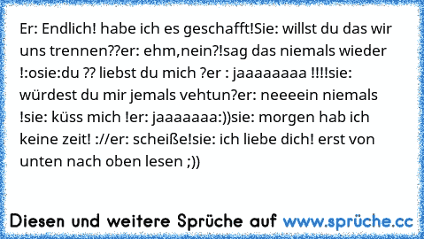 Er: Endlich! habe ich es geschafft!
Sie: willst du das wir uns trennen??
er: ehm,nein?!sag das niemals wieder !:o
sie:du ?? liebst du mich ?
er : jaaaaaaaa !!!!
sie: würdest du mir jemals vehtun?
er: neeeein niemals !
sie: küss mich !
er: jaaaaaaa:))
sie: morgen hab ich keine zeit! ://
er: scheiße!
sie: ich liebe dich! ♥
erst von unten nach oben lesen ;))