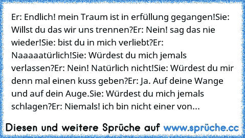 Er: Endlich! mein Traum ist in erfüllung gegangen!
Sie: Willst du das wir uns trennen?
Er: Nein! sag das nie wieder!
Sie: bist du in mich verliebt?
Er: Naaaaatürlich!
Sie: Würdest du mich jemals verlassen?
Er: Nein! Natürlich nicht!
Sie: Würdest du mir denn mal einen kuss geben?
Er: Ja. Auf deine Wange und auf dein Auge.
Sie: Würdest du mich jemals schlagen?
Er: Niemals! ich bin nicht einer von de...