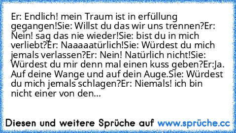 Er: Endlich! mein Traum ist in erfüllung gegangen!
Sie: Willst du das wir uns trennen?
Er: Nein! sag das nie wieder!
Sie: bist du in mich verliebt?
Er: Naaaaatürlich!
Sie: Würdest du mich jemals verlassen?
Er: Nein! Natürlich nicht!
Sie: Würdest du mir denn mal einen kuss geben?
Er:Ja. Auf deine Wange und auf dein Auge.
Sie: Würdest du mich jemals schlagen?
Er: Niemals! ich bin nicht einer von ...