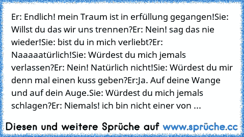 Er: Endlich! mein Traum ist in erfüllung gegangen!
Sie: Willst du das wir uns trennen?
Er: Nein! sag das nie wieder!
Sie: bist du in mich verliebt?
Er: Naaaaatürlich!
Sie: Würdest du mich jemals verlassen?
Er: Nein! Natürlich nicht!
Sie: Würdest du mir denn mal einen kuss geben?
Er:Ja. Auf deine Wange und auf dein Auge.
Sie: Würdest du mich jemals schlagen?
Er: Niemals! ich bin nicht einer von ...