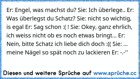 Er: Engel, was machst du?
 Sie: Ich überlege..
 Er: Was überlegst du Schatz?
 Sie: nicht so wichtig, is egal
 Er: Sag schon :( !
 Sie: Okey, ganz ehrlich, ich weiss nicht ob es noch etwas bringt...
 Er: Nein, bitte Schatz ich liebe dich doch :((
 Sie: ... meine Nägel so spät noch zu lackieren
 Er: -.-''