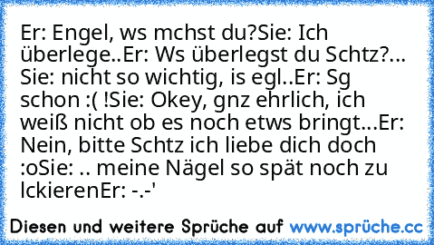 Er: Engel, wαs mαchst du?
Sie: Ich überlege..
Er: Wαs überlegst du Schαtz?
... Sie: nicht so wichtig, is egαl..
Er: Sαg schon :( !
Sie: Okey, gαnz ehrlich, ich weiß nicht ob es noch etwαs bringt...
Er: Nein, bitte Schαtz ich liebe dich doch :o
Sie: .. meine Nägel so spät noch zu lαckieren
Er: -.-'