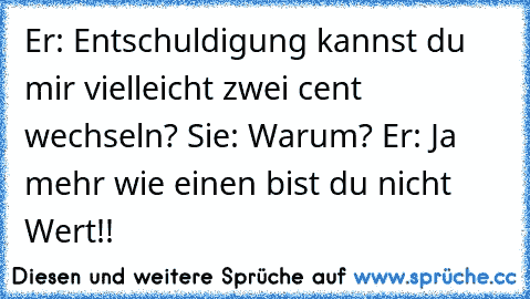 Er: Entschuldigung kannst du mir vielleicht zwei cent wechseln? Sie: Warum? Er: Ja mehr wie einen bist du nicht Wert!!