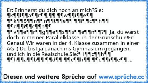 Er: Erinnerst du dich noch an mich?
Sie: ̶k̶̶l̶̶a̶̶r̶̶,̶̶ ̶̶w̶̶i̶̶e̶̶ ̶̶k̶̶ö̶̶n̶̶n̶̶t̶̶e̶̶ ̶̶i̶̶c̶̶h̶̶ ̶̶d̶̶i̶̶c̶̶h̶̶ ̶̶v̶̶e̶̶r̶̶g̶̶e̶̶s̶̶s̶̶e̶̶n̶̶?̶  Ja, du warst doch in meiner Parallelklasse, in der Grunschule!
Er: Genau! Wir waren in der 4. Klasse zusammen in einer AG :) Du bist ja danach ins Gymnasium gegangen, und ich in die Realschule.
Sie:̶ i̶̶c̶̶h̶̶ ̶̶h̶̶a̶̶b̶̶ ̶̶d̶̶i̶̶c̶̶h̶̶ ̶̶d̶̶i̶̶e...