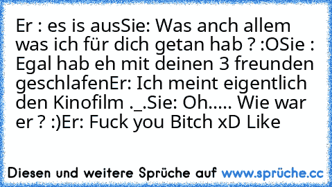 Er : es is aus
Sie: Was anch allem was ich für dich getan hab ? :O
Sie : Egal hab eh mit deinen 3 freunden geschlafen
Er: Ich meint eigentlich den Kinofilm ._.
Sie: Oh..... Wie war er ? :)
Er: Fuck you Bitch 
xD Like