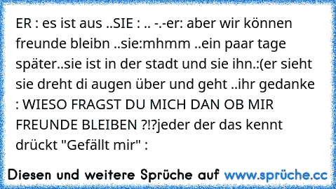 ER : es ist aus ..
SIE : .. -.-
er: aber wir können freunde bleibn ..
sie:mhmm ..
ein paar tage später..
sie ist in der stadt und sie ihn.´:(
er sieht sie dreht di augen über und geht ..
ihr gedanke : WIESO FRAGST DU MICH DAN OB MIR FREUNDE BLEIBEN ?!?
jeder der das kennt drückt "Gefällt mir" :