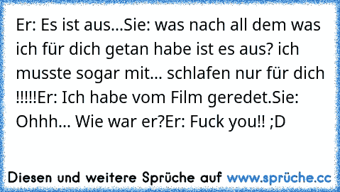 Er: Es ist aus...
Sie: was nach all dem was ich für dich getan habe ist es aus? ich musste sogar mit... schlafen nur für dich !!!!!
Er: Ich habe vom Film geredet.
Sie: Ohhh... Wie war er?
Er: Fuck you!! 
;D